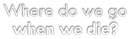 Where Do We Go When We Die?